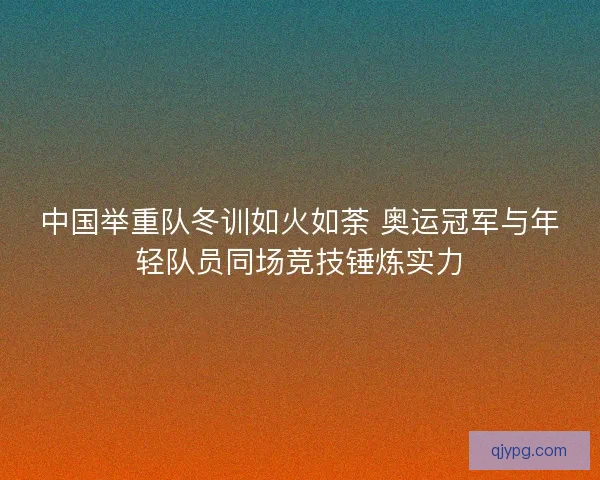 中国举重队冬训如火如荼 奥运冠军与年轻队员同场竞技锤炼实力