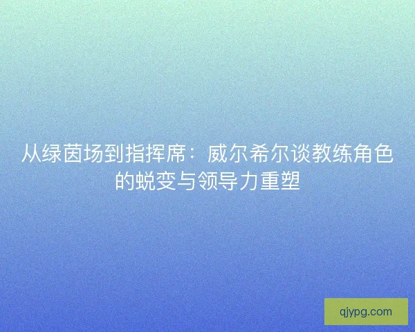 从绿茵场到指挥席：威尔希尔谈教练角色的蜕变与领导力重塑